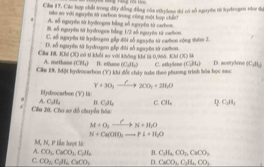 yen sáng vàng roi m 
Cân 17. Các hợp chất trong đãy đồng đẳng của ethylens thì có số nguyên tử hydrogen như thị
nào so với nguyên tử carbon trong cùng một hợp chất?
θ A. số nguyên tử hydrogen bằng số nguyên tử carbon.
B. số nguyên tứ hydrogen bằng 1/2 số nguyên tứ carbon.
C. số nguyên tử hydrogen gập đôi số nguyên tử carbon cộng thêm 2.
D. số nguyên tử hydrogen gấp đôi số nguyên tử carbon.
Câu 18. Khí (X) có tỉ khối so với không khí là 0,966. Khí (X) là
A. methane (CH₄) B. ethane (C_2H_6) C. ethylens (C_2H_4) D. acetylene (C_2H_2)
Câu 19. Một hydrocarbon (Y) khi đốt cháy tuân theo phương trình hóa học sau;
Y+3O_2xrightarrow I'2CO_2+2H_2O
Hydrocarbon (Y) là:
A. C_2H_4 B. C_2H_6 C. CH_4 R. C_2H_2
0 Câu 20. Cho sơ đồ chuyển hóa:
M+O_2xrightarrow I'N+H_2O
N+Ca(OH)_2to Pdownarrow +H_2O
M, N, P lần lượt là:
A. CO_2, CaCO_3, C_2H_4, B. C_2H_4, CO_2, CaCO_3.
C. CO_2, C_2H_4, CaCO_3. D. CaCO_3, C_2H_4, CO_2.