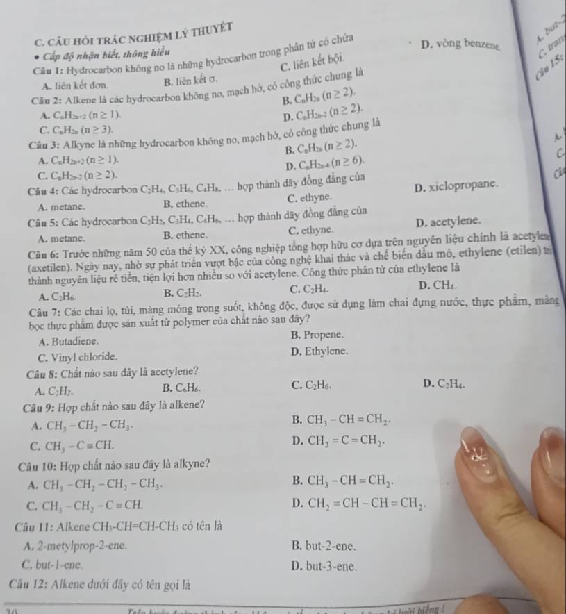 but-
C. CÂU HỏI tRÁC NGHIỆM Lý THUYÊT
Cấp độ nhận biết, thông hiểu
Cân 1: Hydrocarbon không no là những hydrocarbon trong phân tử có chứa
D. vòng benzene
C. liên kết bội.
A. liên kết đơn B. liên kết σ.
Cầu 15: C. tran
Câu 2: Alkene là các hydrocarbon không no, mạch hỏ, có công thức chung là
B. C_nH_2n(n≥ 2).
A. C_nH_2n+2(n≥ 1). D. C_nH_2n-2(n≥ 2).
C. C_nH_2n(n≥ 3).
A.
Câu 3: Alkyne là những hydrocarbon không no, mạch hở, có công thức chung là
B. C_nH_2n(n≥ 2).
A. C_nH_2n+2(n≥ 1).
D. C_nH_2n-6(n≥ 6).
C
C. C_nH_2n-2(n≥ 2).
Câu 4: Các hydrocarbon C_2H_4,C_3H_6,C_4H_8, hợp thành dãy đồng đẳng của Cl
A. metane. B. ethene. C. ethyne. D. xiclopropane.
Câu 5: Các hydrocarbon C_2H_2,C_3H_4,C_4H_6, , .. hợp thành dãy đồng đẳng của
A. metane. B. ethene. C. ethyne. D. acetylene.
Câu 6: Trước những năm 50 của thế kỷ XX, công nghiệp tổng hợp hữu cơ dựa trên nguyên liệu chính là acetylea
(axetilen). Ngày nay, nhờ sự phát triển vượt bậc của công nghệ khai thác và chế biến dầu mô, ethylene (etilen) trừ
thành nguyên liệu rẻ tiền, tiện lợi hơn nhiều so với acetylene. Công thức phân tử của ethylene là
A. C_2H_6. C_2H_2. C. C_2H_4. D. C H.
B.
Câu 7: Các chai lọ, túi, mảng mỏng trong suốt, không độc, được sử dụng làm chai đựng nước, thực phẩm, màng
bọc thực phẩm được sản xuất từ polymer của chất nào sau đây?
A. Butadiene. B. Propene.
C. Vinyl chloride. D. Ethylene.
Câu 8: Chất nào sau đây là acetylene?
D. C_2H_4
A. C_2H_2.
B. C_6H_6.
C. C_2H_6.
Câu 9: Hợp chất nào sau đây là alkene?
A. CH_3-CH_2-CH_3.
B. CH_3-CH=CH_2.
C. CH_3-Cequiv CH.
D. CH_2=C=CH_2.
Câu 10: Hợp chất nào sau đây là alkyne?
B.
A. CH_3-CH_2-CH_2-CH_3. CH_3-CH=CH_2.
D.
C. CH_3-CH_2-Cequiv CH. CH_2=CH-CH=CH_2.
Câu II: Alkene CH_3-CH=CH-CH_3 có tên là
A. 2-metylprop-2-ene. B. bu (-2 2-ene.
C. but-1-ene. D. but-3-ene.
Cầu 12: Alkene dưới đây có tên gọi là