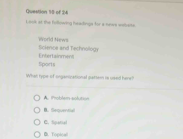 Look at the following headings for a news website.
World News
Science and Technology
Entertainment
Sports
What type of organizational pattern is used here?
A. Problem-solution
B. Sequential
C. Spatial
D. Topical