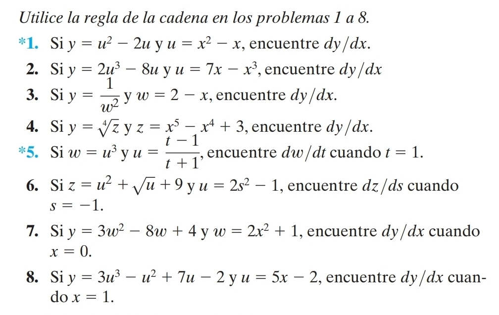 Utilice la regla de la cadena en los problemas 1 a 8. 
*1. Si y=u^2-2u y u=x^2-x , encuentre dy/dx. 
2. Si y=2u^3-8u y u=7x-x^3 , encuentre dy /dx
3. Si y= 1/w^2  y w=2-x , encuentre dy/dx. 
4. Si y=sqrt[4](z) y z=x^5-x^4+3 , encuentre dy/dx. 
5. Si w=u^3 y u= (t-1)/t+1  , encuentre dw / dt cuando t=1. 
6. Si z=u^2+sqrt(u)+9 y u=2s^2-1 , encuentre dz /ds cuando
s=-1. 
7. Si y=3w^2-8w+4 y w=2x^2+1 , encuentre dy/dx cuando
x=0. 
8. Siy=3u^3-u^2+7u-2 y u=5x-2 , encuentre dy/dx cuan- 
do x=1.