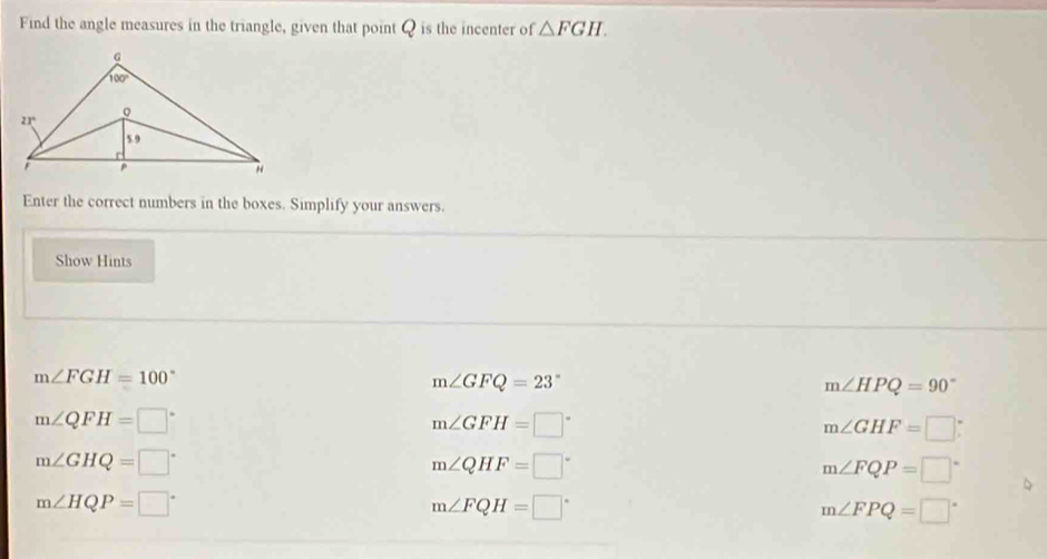 Find the angle measures in the triangle, given that point Q is the incenter of △ FGH.
Enter the correct numbers in the boxes. Simplify your answers.
Show Hints
m∠ FGH=100°
m∠ GFQ=23°
m∠ HPQ=90°
m∠ QFH=□°
m∠ GFH=□°
m∠ GHF=□
m∠ GHQ=□°
m∠ QHF=□°
m∠ FQP=□°
m∠ HQP=□°
m∠ FQH=□°
m∠ FPQ=□°