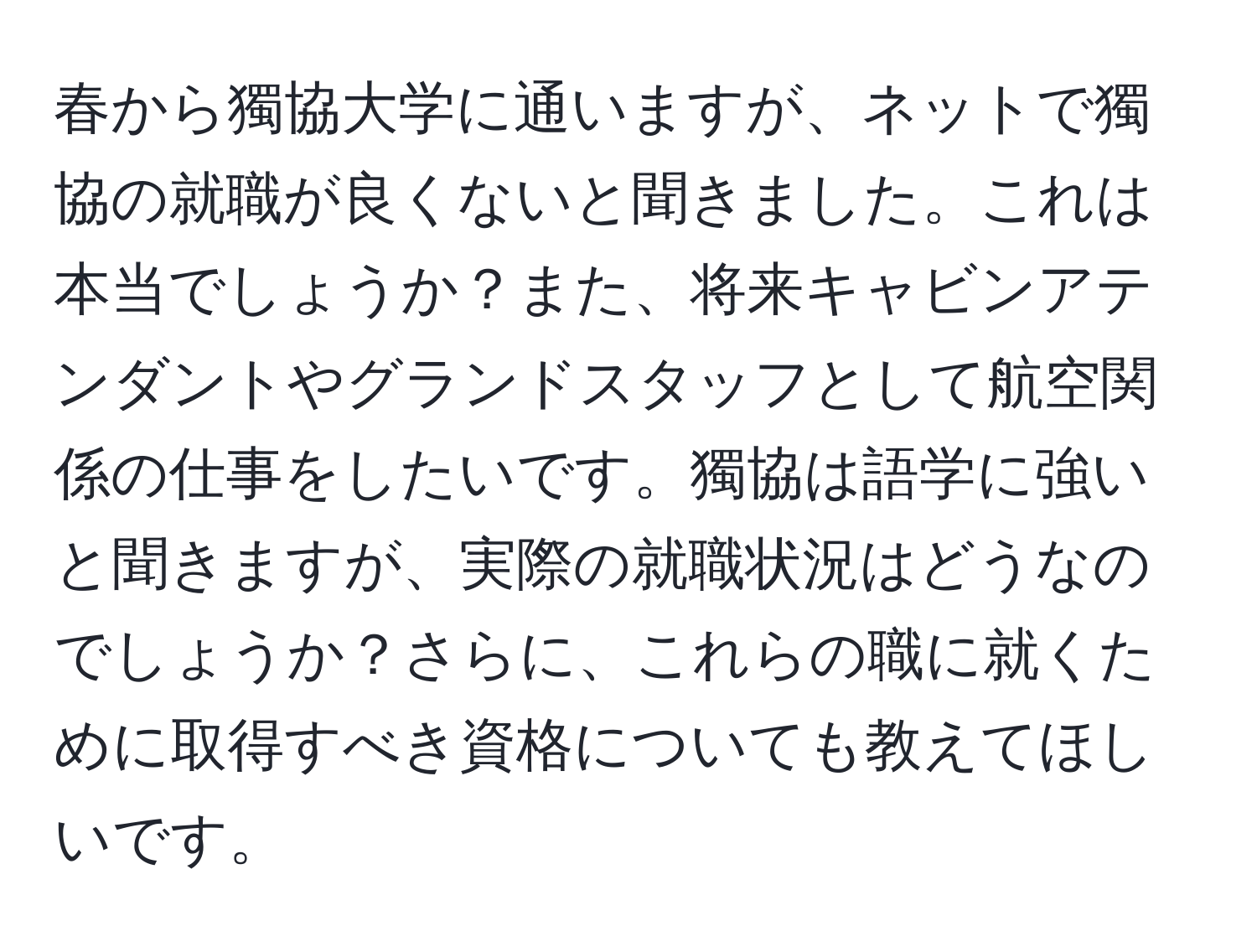 春から獨協大学に通いますが、ネットで獨協の就職が良くないと聞きました。これは本当でしょうか？また、将来キャビンアテンダントやグランドスタッフとして航空関係の仕事をしたいです。獨協は語学に強いと聞きますが、実際の就職状況はどうなのでしょうか？さらに、これらの職に就くために取得すべき資格についても教えてほしいです。