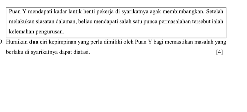 Puan Y mendapati kadar lantik henti pekerja di syarikatnya agak membimbangkan. Setelah 
melakukan siasatan dalaman, beliau mendapati salah satu punca permasalahan tersebut ialah 
kelemahan pengurusan. 
9. Huraikan dua ciri kepimpinan yang perlu dimiliki oleh Puan Y bagi memastikan masalah yang 
berlaku di syarikatnya dapat diatasi. [4]