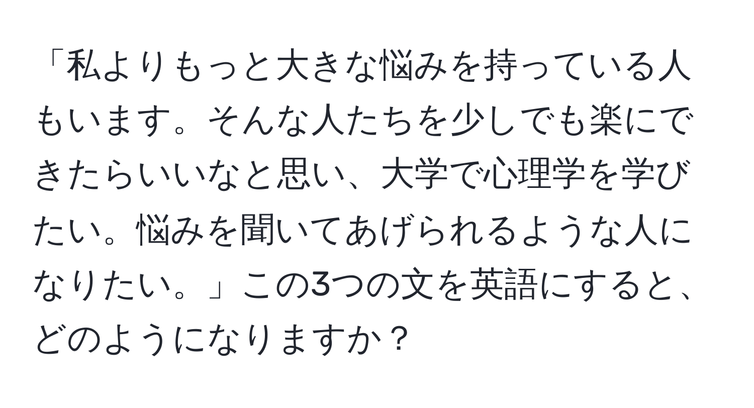 「私よりもっと大きな悩みを持っている人もいます。そんな人たちを少しでも楽にできたらいいなと思い、大学で心理学を学びたい。悩みを聞いてあげられるような人になりたい。」この3つの文を英語にすると、どのようになりますか？