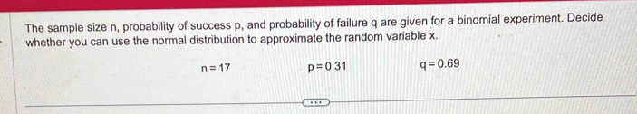 The sample size n, probability of success p, and probability of failure q are given for a binomial experiment. Decide
whether you can use the normal distribution to approximate the random variable x.
n=17 p=0.31 q=0.69