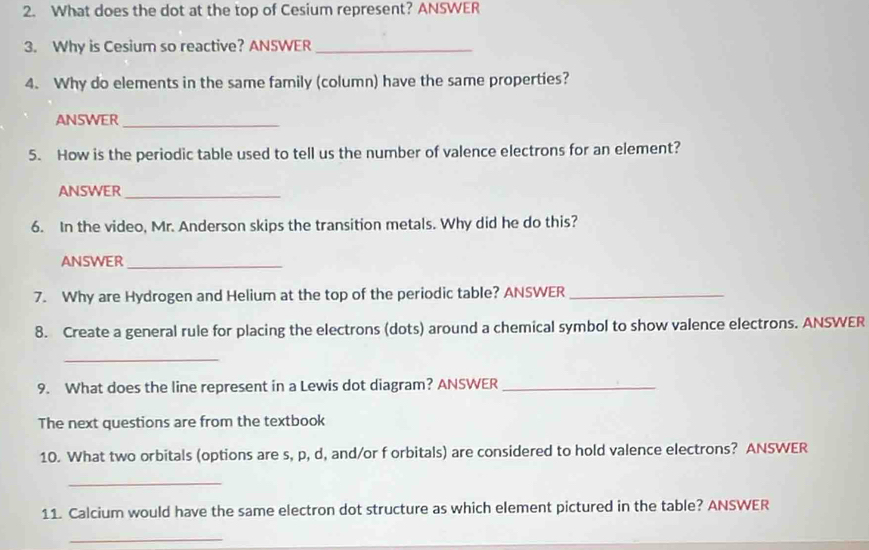 What does the dot at the top of Cesium represent? ANSWER 
3. Why is Cesium so reactive? ANSWER_ 
4. Why do elements in the same family (column) have the same properties? 
ANSWER_ 
5. How is the periodic table used to tell us the number of valence electrons for an element? 
ANSWER_ 
6. In the video, Mr. Anderson skips the transition metals. Why did he do this? 
ANSWER_ 
7. Why are Hydrogen and Helium at the top of the periodic table? ANSWER_ 
8. Create a general rule for placing the electrons (dots) around a chemical symbol to show valence electrons. ANSWER 
_ 
9. What does the line represent in a Lewis dot diagram? ANSWER_ 
The next questions are from the textbook 
10. What two orbitals (options are s, p, d, and/or f orbitals) are considered to hold valence electrons? ANSWER 
_ 
11. Calcium would have the same electron dot structure as which element pictured in the table? ANSWER 
_