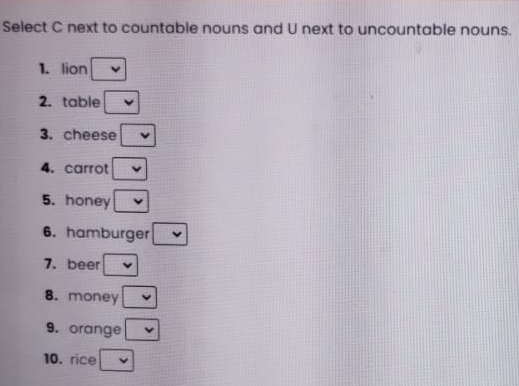 Select C next to countable nouns and U next to uncountable nouns. 
1. lion 
2. table 
3. cheese 
4. carrot 
5. honey 
6. hamburger 
7. beer 
8. money 
9. orange 
10. rice -