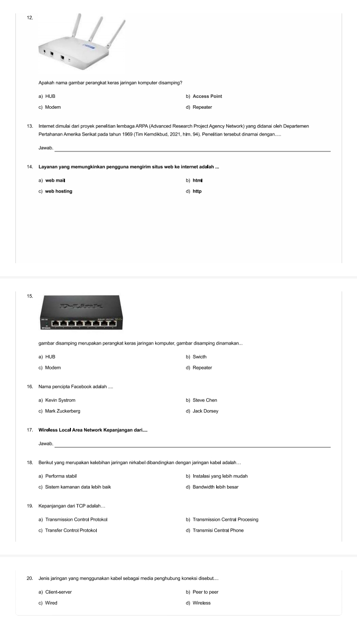 a) HUB
c) Modem d) Repeater
13. Internet dimulai dari proyek penelitian lembaga ARPA (Advanced Research Project Agency Network) yang didanai oleh Departemen
Pertahanan Amerika Serikat pada tahun 1969 (Tim Kemdikbud, 2021, hlm. 94). Penelitian tersebut dinamai dengan.....
Jawab._
14. Layanan yang memungkinkan pengguna mengirim situs web ke internet adaah ...
a) web mail b) htm₹
d) http
15.

========
gambar disamping merupakan perangkat keras jaringan komputer, gambar disamping dinamakan...
a) HUB b) Swicth
c) Modem d) Repeater
16. Nama pencipta Facebook adalah ....
a) Kevin Systrom b) Steve Chen
c) Mark Zuckerberg d) Jack Dorsey
17. Wireless Local Area Network Kepanjangan dari....
_
Jawab.
18. Berikut yang merupakan kelebihan jaringan nirkabel dibandingkan dengan jaringan kabel adalah….
a)Performa stabil
c) Sistem kamanan data lebih baik d) Bandwidth lebih besar
a) Transmission Control Protokol b) Transmission Central Procesing
c) Transfer Control Protokol d) Transmisi Central Phone
20. Jenis jaringan yang menggunakan kabel sebagai media penghubung koneksi disebut....
a) Client-server b) Peer to peer
c) Wired d) Wireless