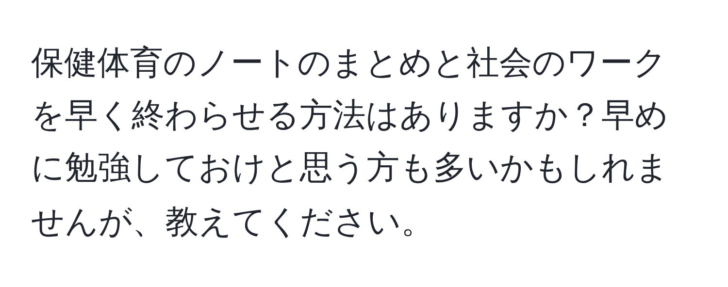 保健体育のノートのまとめと社会のワークを早く終わらせる方法はありますか？早めに勉強しておけと思う方も多いかもしれませんが、教えてください。