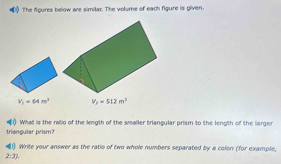 The figures below are similar. The volume of each figure is given.
V_1=64m^3
V_2=512m^3
What is the ratio of the length of the smaller triangular prism to the length of the larger 
triangular prism? 
Write your answer as the ratio of two whole numbers separated by a colon (for example,
2:3),