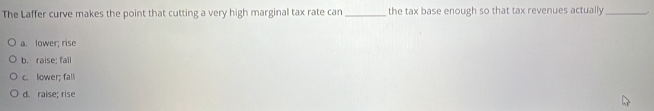 The Laffer curve makes the point that cutting a very high marginal tax rate can _the tax base enough so that tax revenues actually_
a. lower; rise
b. raise; fall
c. lower; fall
d. raise; rise