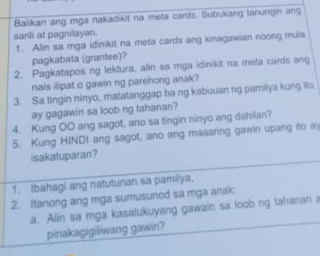 Balikan ang mga nakadikit na meta cards. Subukang tanungin ang 
sarili at pagnilayan. 
1. Alin sa mga idinikit na meta cards ang kinagawian noong mula 
pagkabata (grantee)? 
2. Pagkatapos ng lektura, alin sa mga idinikit na meta cards ang 
nais ilipat o gawin ng parehong anak? 
3. Sa tingin ninyo, matatanggap ba ng kabuuan ng pamilya kung ito 
ay gagawin sa loob ng tahanan? 
4. Kung OO ang sagot, ano sa tingin ninyo ang dahilan? 
5. Kung HINDI ang sagot, ano ang maaaring gawin upang ito ay 
isakatuparan? 
1. Ibahagi ang natutunan sa pamilya, 
2. Itanong ang mga sumusunod sa mga anak: 
a. Alin sa mga kasalukuyang gawain sa loob ng tahanan a 
pinakagigiliwang gawin?