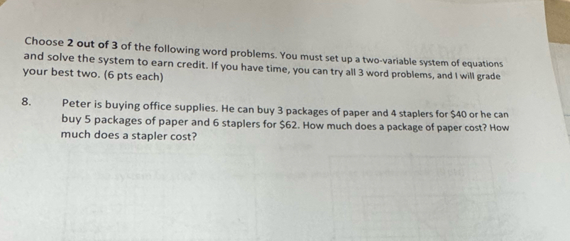 Choose 2 out of 3 of the following word problems. You must set up a two-variable system of equations 
and solve the system to earn credit. If you have time, you can try all 3 word problems, and I will grade 
your best two. (6 pts each) 
8. Peter is buying office supplies. He can buy 3 packages of paper and 4 staplers for $40 or he can 
buy 5 packages of paper and 6 staplers for $62. How much does a package of paper cost? How 
much does a stapler cost?