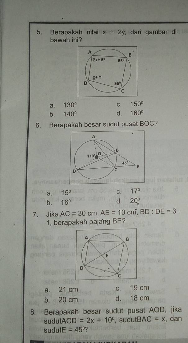 Berapakah nilai x+2y , dari gambar di
bawah ini?
a. 130° C. 150°
b. 140° d. 160°
6. Berapakah besar sudut pusat BOC?
a. 15° C. 17°
b. 16° d. 20°
7. Jika AC=30cm,AE=10cm,BD:DE=3 :
1, berapakah pajang BE?
a. 21 cm c. 19 cm
b. 20 cm d. 18 cm
8. Berapakah besar sudut pusat AOD, jika
sudutA CD =2x+10^0 , sudutB. AC=x , dan
sudutE =45° ?