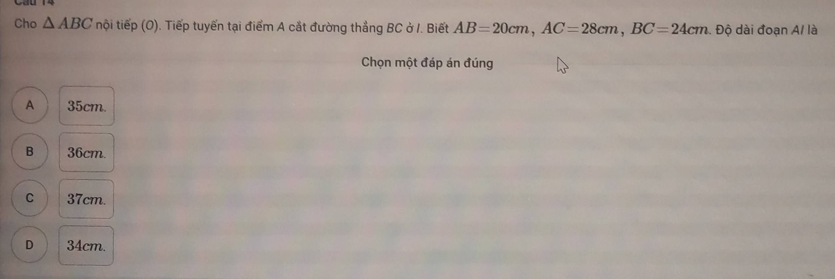 Cho △ ABC tnội tiếp (O). Tiếp tuyến tại điểm A cắt đường thẳng BC ở I. Biết AB=20cm, AC=28cm, BC=24cm. Độ dài đoạn A/ là
Chọn một đáp án đúng
A 35cm.
B 36cm.
C 37cm.
D 34cm.