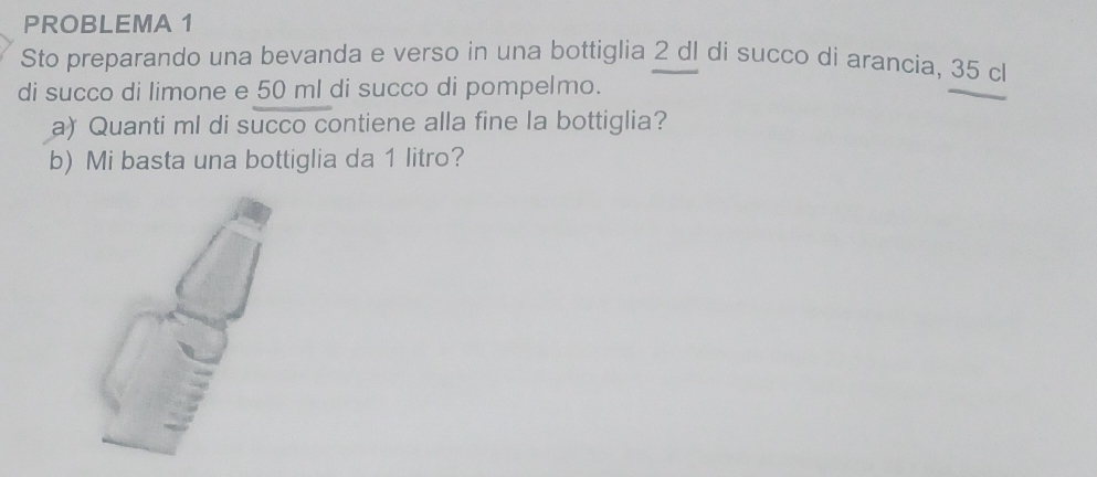 PROBLEMA 1 
Sto preparando una bevanda e verso in una bottiglia 2 dl di succo di arancia, 35 cl
di succo di limone e 50 ml di succo di pompelmo. 
a) Quanti ml di succo contiene alla fine la bottiglia? 
b) Mi basta una bottiglia da 1 litro?