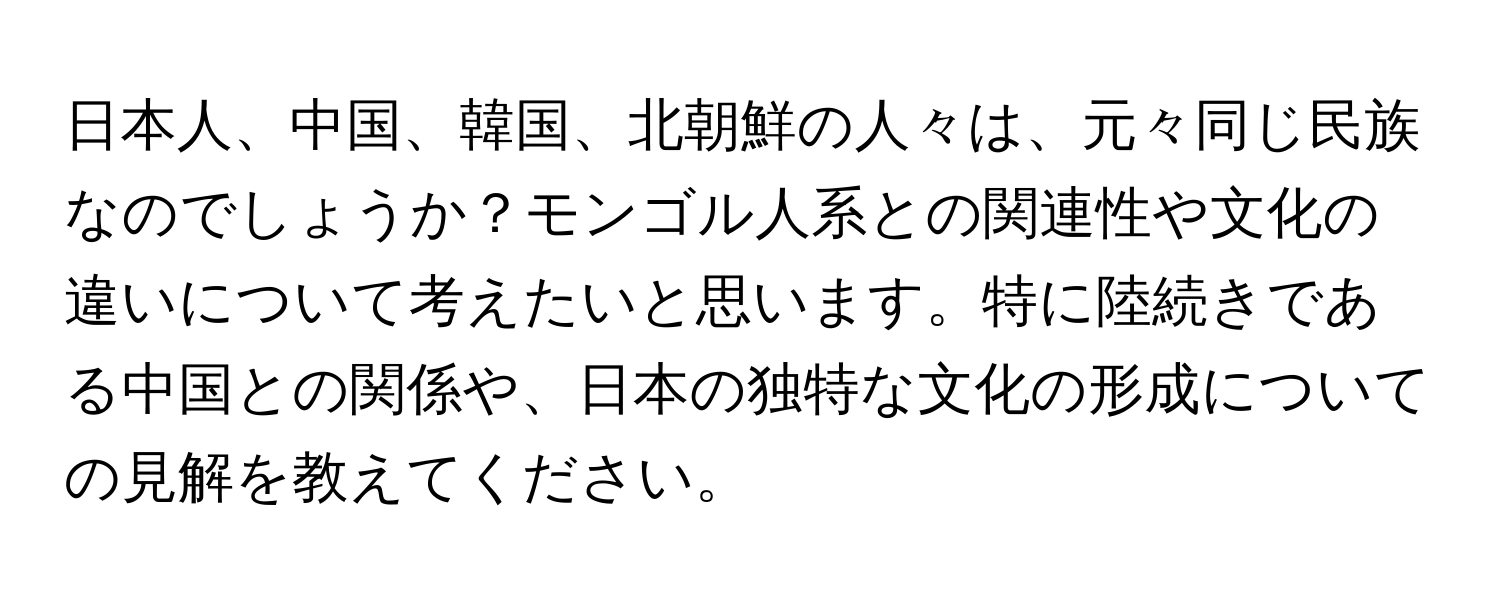 日本人、中国、韓国、北朝鮮の人々は、元々同じ民族なのでしょうか？モンゴル人系との関連性や文化の違いについて考えたいと思います。特に陸続きである中国との関係や、日本の独特な文化の形成についての見解を教えてください。