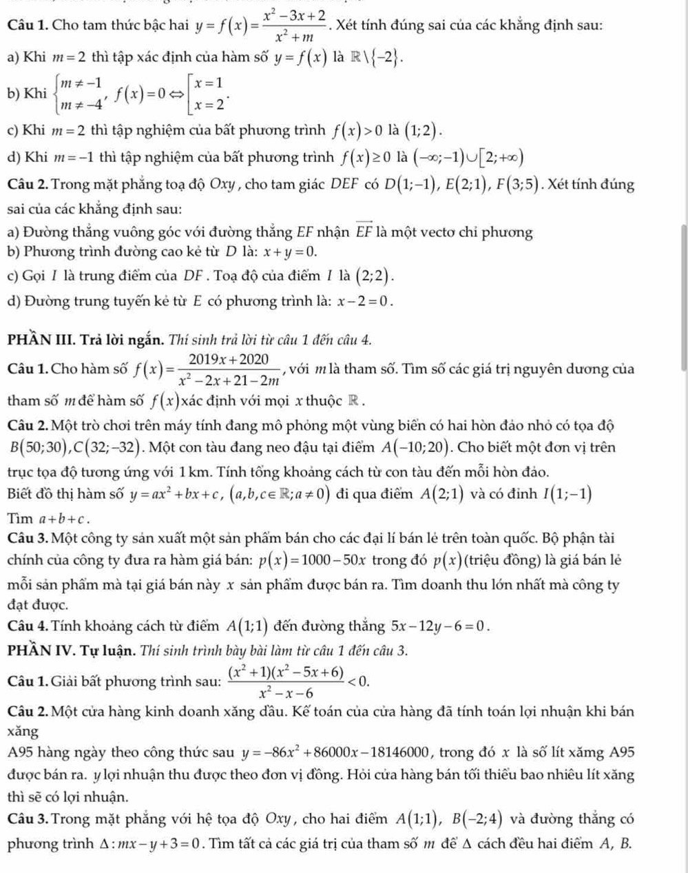 Cho tam thức bậc hai y=f(x)= (x^2-3x+2)/x^2+m . Xét tính đúng sai của các khẳng định sau:
a) Khi m=2 thì tập xác định của hàm số y=f(x) là R  -2 .
b) Khi beginarrayl m!= -1 m!= -4'endarray. f(x)=0Leftrightarrow beginbmatrix x=1 x=2endarray. .
c) Khi m=2 thì tập nghiệm của bất phương trình f(x)>0 là (1;2).
d) Khi m=-1 thì tập nghiệm của bất phương trình f(x)≥ 0 là (-∈fty ;-1)∪ [2;+∈fty )
Câu 2. Trong mặt phẳng toạ độ Oxy , cho tam giác DEF có D(1;-1),E(2;1),F(3;5). Xét tính đúng
sai của các khẳng định sau:
a) Đường thẳng vuông góc với đường thẳng EF nhận vector EF là một vecto chỉ phương
b) Phương trình đường cao kẻ từ D là: x+y=0.
c) Gọi I là trung điểm của DF . Toạ độ của điểm / là (2;2).
d) Đường trung tuyến kẻ từ E có phương trình là: x-2=0.
PHầN III. Trả lời ngắn. Thí sinh trả lời từ câu 1 đến câu 4.
Câu 1. Cho hàm số f(x)= (2019x+2020)/x^2-2x+21-2m  với m là tham số. Tìm số các giá trị nguyên dương của
tham số m để hàm số f(x) xác định với mọi x thuộc R .
Câu 2. Một trò chơi trên máy tính đang mô phỏng một vùng biển có hai hòn đảo nhỏ có tọa độ
B(50;30),C(32;-32). Một con tàu đang neo đậu tại điểm A(-10;20). Cho biết một đơn vị trên
trục tọa độ tương ứng với 1 km. Tính tổng khoảng cách từ con tàu đến mỗi hòn đảo.
Biết đồ thị hàm số y=ax^2+bx+c,(a,b,c∈ R;a!= 0) đi qua điểm A(2;1) và có đỉnh I(1;-1)
Tìm a+b+c.
Câu 3. Một công ty sản xuất một sản phẩm bán cho các đại lí bán lẻ trên toàn quốc. Bộ phận tài
chính của công ty đưa ra hàm giá bán: p(x)=1000-50x trong đó p(x) (triệu đồng) là giá bán lẻ
mỗi sản phẩm mà tại giá bán này x sản phẩm được bán ra. Tìm doanh thu lớn nhất mà công ty
đạt được.
Câu 4. Tính khoảng cách từ điểm A(1;1) đến đường thắng 5x-12y-6=0.
PHÀN IV. Tự luận. Thí sinh trình bày bài làm từ câu 1 đến câu 3.
Câu 1. Giải bất phương trình sau:  ((x^2+1)(x^2-5x+6))/x^2-x-6 <0.
Câu 2. Một cửa hàng kinh doanh xăng đầu. Kế toán của cửa hàng đã tính toán lợi nhuận khi bán
xǎng
A95 hàng ngày theo công thức sau y=-86x^2+86000x-18146000 , trong đó x là số lít xămg A95
được bán ra. y lợi nhuận thu được theo đơn vị đồng. Hỏi cửa hàng bán tối thiểu bao nhiêu lít xăng
thì sẽ có lợi nhuận.
Câu 3. Trong mặt phẳng với hệ tọa độ Oxy , cho hai điểm A(1;1),B(-2;4) và đường thắng có
phương trình Δ: mx-y+3=0. Tìm tất cả các giá trị của tham số m để Δ cách đều hai điểm A, B.