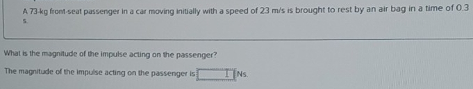 A 73-kg front-seat passenger in a car moving initially with a speed of 23 m/s is brought to rest by an air bag in a time of 0.3
S. 
What is the magnitude of the impulse acting on the passenger? 
The magnitude of the impulse acting on the passenger is Ns.