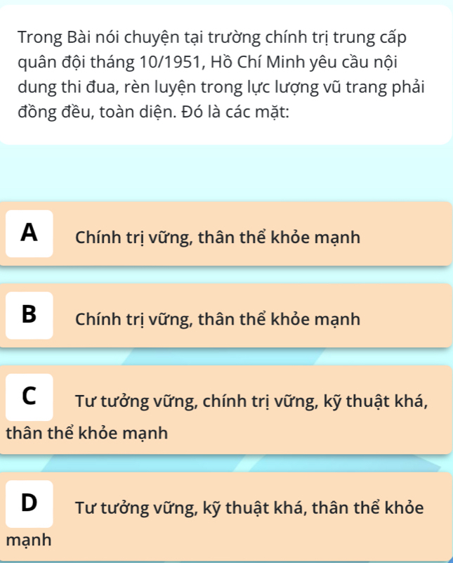 Trong Bài nói chuyện tại trường chính trị trung cấp
quân đội tháng 10/1951, Hồ Chí Minh yêu cầu nội
dung thi đua, rèn luyện trong lực lượng vũ trang phải
đồng đều, toàn diện. Đó là các mặt:
A Chính trị vững, thân thể khỏe mạnh
B Chính trị vững, thân thể khỏe mạnh
C Tư tưởng vững, chính trị vững, kỹ thuật khá,
thân thể khỏe mạnh
DTư tưởng vững, kỹ thuật khá, thân thể khỏe
mạnh