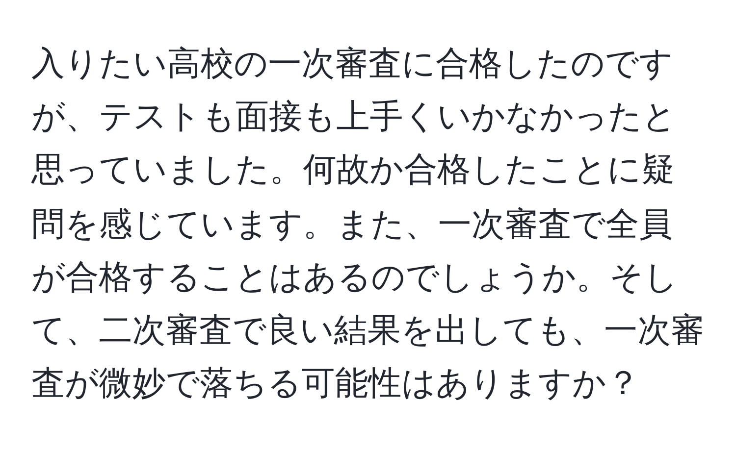 入りたい高校の一次審査に合格したのですが、テストも面接も上手くいかなかったと思っていました。何故か合格したことに疑問を感じています。また、一次審査で全員が合格することはあるのでしょうか。そして、二次審査で良い結果を出しても、一次審査が微妙で落ちる可能性はありますか？