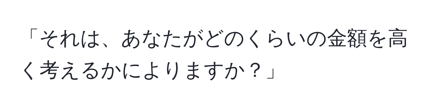 「それは、あなたがどのくらいの金額を高く考えるかによりますか？」