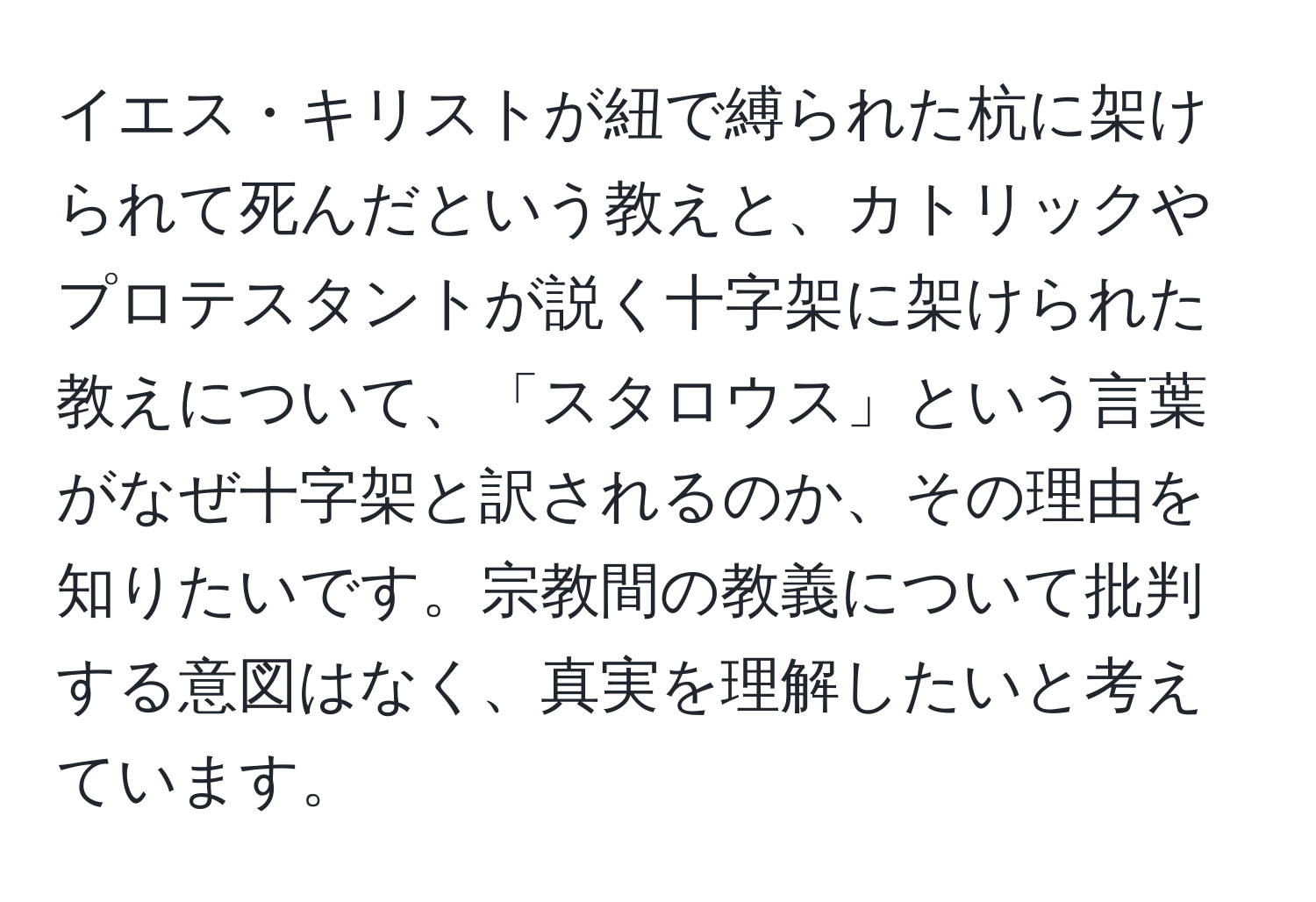 イエス・キリストが紐で縛られた杭に架けられて死んだという教えと、カトリックやプロテスタントが説く十字架に架けられた教えについて、「スタロウス」という言葉がなぜ十字架と訳されるのか、その理由を知りたいです。宗教間の教義について批判する意図はなく、真実を理解したいと考えています。