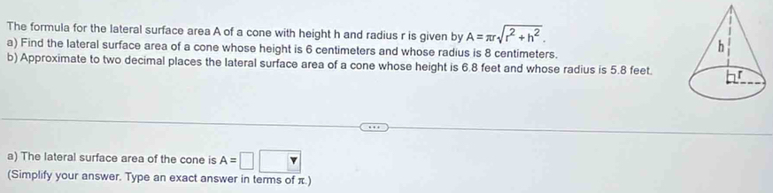 The formula for the lateral surface area A of a cone with height h and radius r is given by A=π rsqrt(r^2+h^2). 
a) Find the lateral surface area of a cone whose height is 6 centimeters and whose radius is 8 centimeters. 
b) Approximate to two decimal places the lateral surface area of a cone whose height is 6.8 feet and whose radius is 5.8 feet. 
a) The lateral surface area of the cone is A=□ 
(Simplify your answer. Type an exact answer in terms of π.)