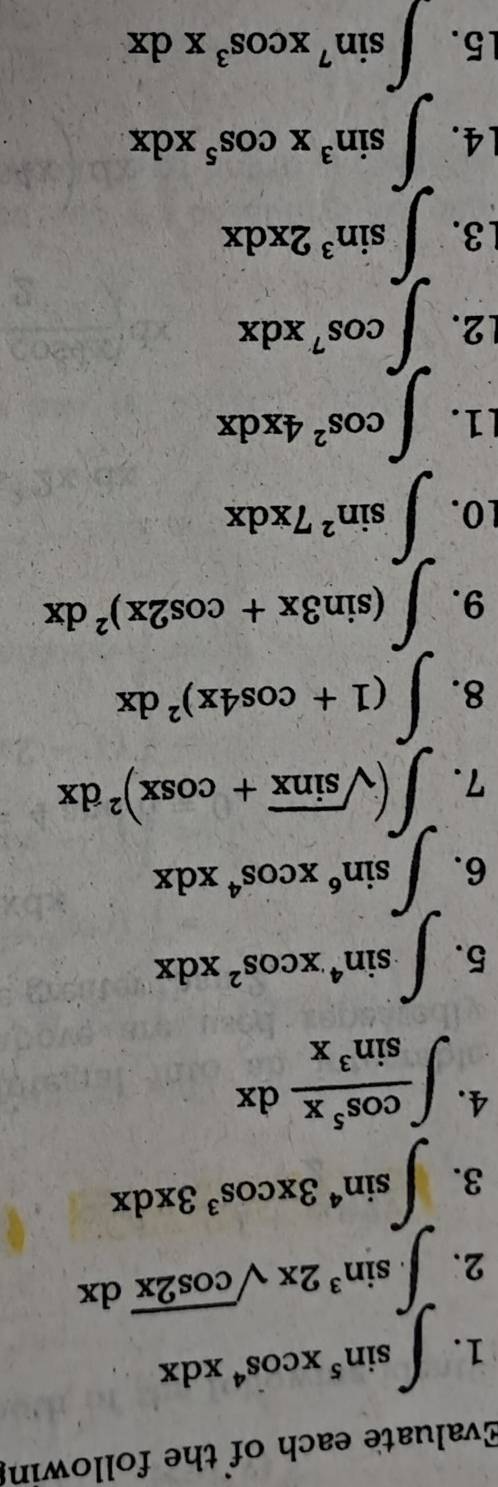 Evaluate each of the following 
1. ∈t sin^5xcos^4xdx
2. ∈t .sin^32xsqrt(cos 2x)dx
3. ∈t sin^43xcos^33xdx
4. ∈t  cos^5x/sin^3x dx
5. ∈t sin^4xcos^2xdx
6. ∈t sin^6xcos^4xdx
7. ∈t (sqrt(sin x)+cos x)^2dx
8. ∈t (1+cos 4x)^2dx
9. ∈t (sin 3x+cos 2x)^2dx
1O. ∈t sin^27xdx
11. ∈t cos^24xdx
2. ∈t cos^7xdx
3. ∈t sin^32xdx
14. ∈t sin^3xcos^5xdx
15. ∈t sin^7xcos^3xdx