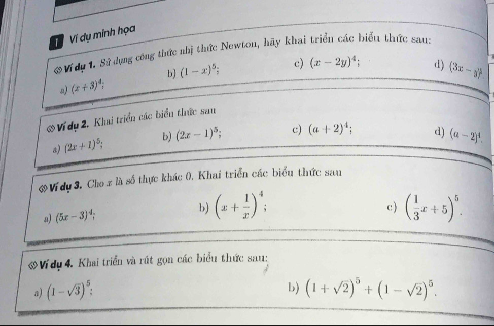 Ví dụ minh họa 
Ví dụ 1. Sử dụng công thức nhị thức Newton, hãy khai triển các biểu thức sau: 
a) (x+3)^4; b) (1-x)^5; 
c) (x-2y)^4; d) (3x-y)^5. 
ớ Ví dụ 2. Khai triển các biểu thức sau 
a) (2x+1)^5; b) (2x-1)^5; 
c) (a+2)^4; d) (a-2)^4. 
ớ Vídụ 3. Cho x là số thực khác 0. Khai triển các biểu thức sau 
a) (5x-3)^4; 
b) (x+ 1/x )^4; ( 1/3 x+5)^5. 
c) 
a Ví dụ 4. Khai triển và rút gọn các biểu thức sau: 
b) 
a) (1-sqrt(3))^5; (1+sqrt(2))^5+(1-sqrt(2))^5.