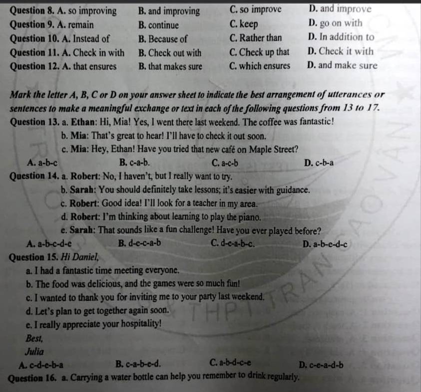 A. so improving B. and improving C. so improve D. and improve
Question 9. A. remain B. continue C. keep D. go on with
Question 10. A. Instead of B. Because of C. Rather than D. In addition to
Question 11. A. Check in with B. Check out with C. Check up that D. Check it with
Question 12. A. that ensures B. that makes sure C. which ensures D. and make sure
Mark the letter A, B, C or D on your answer sheet to indicate the best arrangement of utterances or
sentences to make a meaningful exchange or text in each of the following questions from 13 to 17.
Question 13. a. Ethan: Hi, Mia! Yes, I went there last weekend. The coffee was fantastic!
b. Mia: That’s great to hear! I’ll have to check it out soon.
c. Mia: Hey, Ethan! Have you tried that new café on Maple Street?
A. a-b-c B. c-a-b. C. a-c-b D. c-b-a
Question 14. a. Robert: No, I haven’t, but I really want to try.
b. Sarah: You should definitely take lessons; it’s easier with guidance.
c. Robert: Good idea! I’ll look for a teacher in my area.
d. Robert: I’m thinking about learning to play the piano.
e. Sarah: That sounds like a fun challenge! Have you ever played before?
A. a-b-c-d-c B. d-c-c-a-b C. d-c-a-b-c. D. a-b-e-d-c
Question 15. Hi Daniel,
a. I had a fantastic time meeting everyone.
b. The food was delicious, and the games were so much fun!
c. I wanted to thank you for inviting me to your party last weekend.
d. Let’s plan to get together again soon.
e. I really appreciate your hospitality!
Best,
Julia
A. c-d-c-b-a B. c-a-b-e-d. C. a-b-d-c-e D. c-e-a-d-b
Question 16. a. Carrying a water bottle can help you remember to drink regularly.