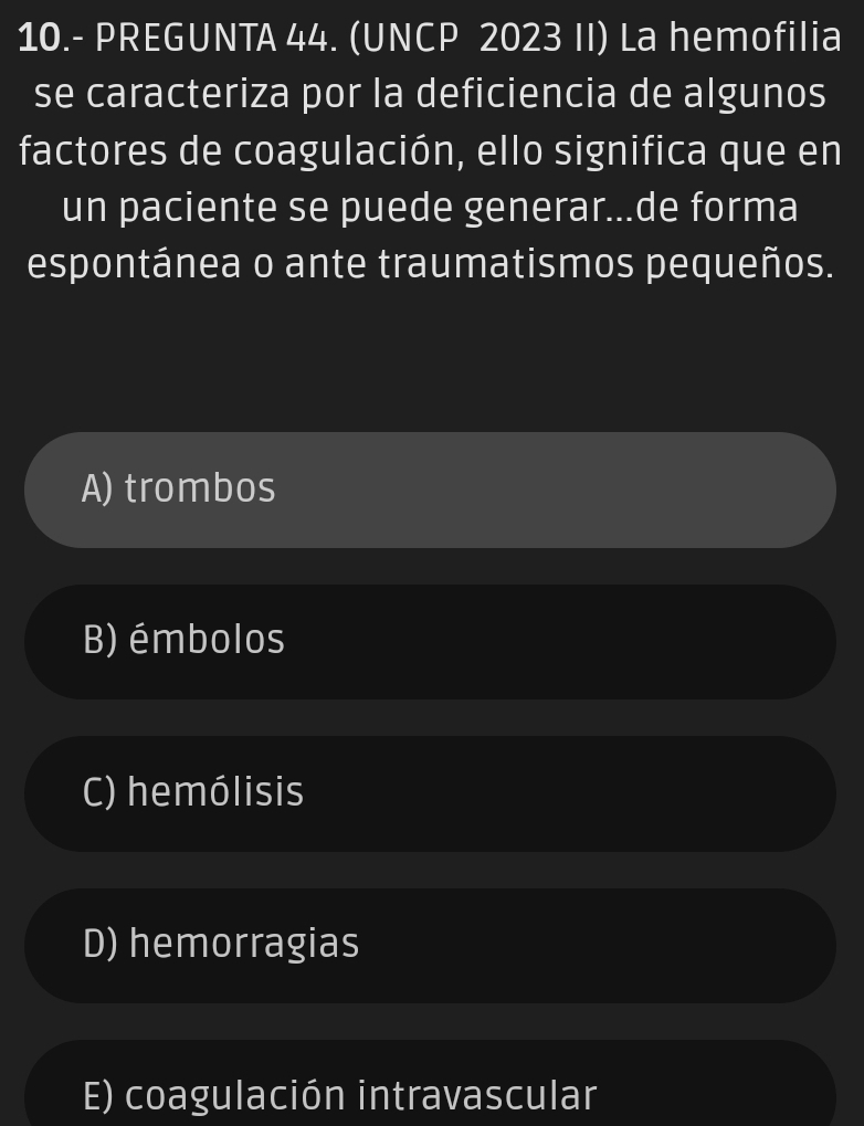 10.- PREGUNTA 44. (UNCP 2023 II) La hemofilia
se caracteriza por la deficiencia de algunos
factores de coagulación, ello significa que en
un paciente se puede generar...de forma
espontánea o ante traumatismos pequeños.
A) trombos
B) émbolos
C) hemólisis
D) hemorragias
E) coagulación intravascular