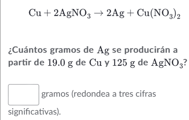 Cu+2AgNO_3to 2Ag+Cu(NO_3)_2
¿Cuántos gramos de Ag se producirán a 
partir de 19.0 g de Cu y 125 g de . AgNO_3 ? 
^ gramos (redondea a tres cifras 
signifcativas).