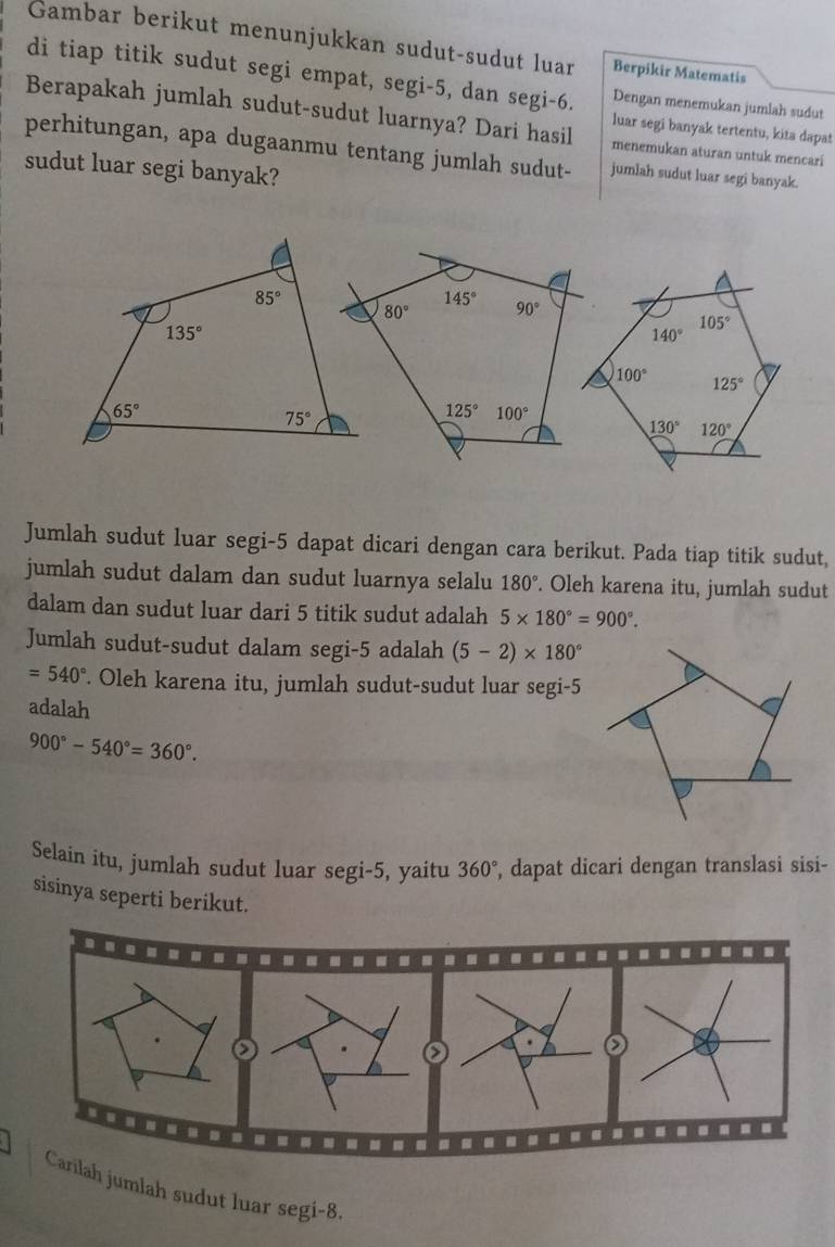 Gambar berikut menunjukkan sudut-sudut luar Berpikir Matematis
di tiap titik sudut segi empat, segi-5, dan segi-6. Dengan menemukan jumlah sudut
Berapakah jumlah sudut-sudut luarnya? Dari hasil menemukan aturan untuk mencari
luar segi banyak tertentu, kita dapat
perhitungan, apa dugaanmu tentang jumlah sudut- jumlah sudut luar segi banyak.
sudut luar segi banyak?
Jumlah sudut luar segi-5 dapat dicari dengan cara berikut. Pada tiap titik sudut,
jumlah sudut dalam dan sudut luarnya selalu 180°. Oleh karena itu, jumlah sudut
dalam dan sudut luar dari 5 titik sudut adalah 5* 180°=900°.
Jumlah sudut-sudut dalam segi-5 adalah (5-2)* 180°
=540°. Oleh karena itu, jumlah sudut-sudut luar segi-5
adalah
900°-540°=360°.
Selain itu, jumlah sudut luar segi-5, yaitu 360° , dapat dicari dengan translasi sisi-
sisinya seperti berikut.
.
 
.....--..
Carilah jumlah sudut luar segi-8.