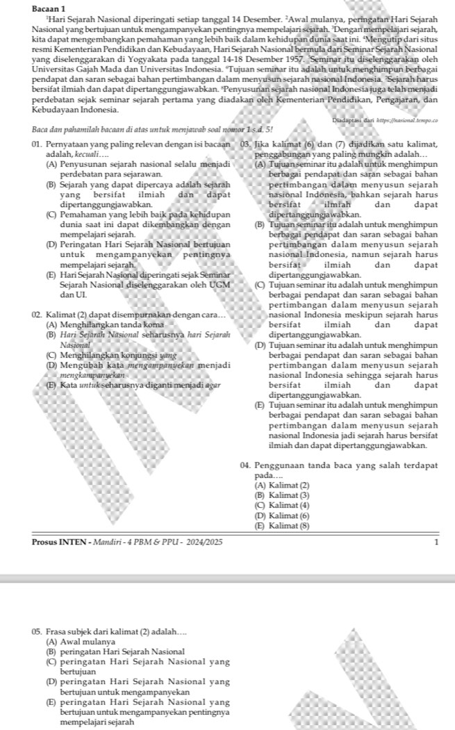 Bacaan 1
'Hari Sejarah Nasional diperingati setiap tanggal 14 Desember. ²Awal mulanya, peringatan Hari Sejarah
Nasional yang bertujuan untuk mengampanyekan pentingnya mempelajari sejarah. ’Dengan mempelajari sejarah,
kita dapat mengembangkan pemahaman yang lebih baik dalam kehidupan dunia saat ini. ‘Mengutip dari situs
resmi Kementerian Pendidikan dan Kebudayaan, Hari Sejarah Nasional bermula dari Seminar Sejarah Nasional
yang diselenggarakan di Yogyakata pada tanggal 14-18 Desember 1957. 'Seminar itu diselenggarakan oleh
Universitas Gajah Mada dan Universitas Indonesia. “Tujuan seminar itu adalah untuk menghimpun berbagai
pendapat dan saran sebagai bahan pertimbangan dalam menyusun sejarah nasional Indonesia. 'Sejarah harus
bersifat ilmiah dan dapat dipertanggungjawabkan. Penyusunan sejarah nasional Indonesia juga telah menjadi
perdebatan sejak seminar sejarah pertama yang diadakan oleh Kementerian Pendidikan, Pengajaran, dan
Kebudayaan Indonesia.
Diadaptasi dari https://nasional tempo.co
Baca dan pahamilah bacaan di atas untuk menjawab soal nomor 1 s.d. 5!
01. Pernyataan yang paling relevan dengan isi bacaan 03. Jika kalimat (6) dan (7) dijadikan satu kalimat,
adalah, kecuali….. penggabungan yang paling mungkin adalah...
(A) Penyusunan sejarah nasional selalu menjadi (A) Tujuan seminar itu adalah untuk menghimpun
perdebatan para sejarawan. berbagai pendapat dan saran sebagai bahan
(B) Sejarah yang dapat dipercaya adalah sejarah pertimbangan dalam menyusun sejarah
yang bersifat ilmiah dân dapat nasional Indonesia, bahkan sejarah harus
dipertanggungjawabkan. bersifat ilmiah dan dapat
(C) Pemahaman yang lebih baik pada kehidupan dipertanggungjawabkan.
dunia saat ini dapat dikembangkan dengan (B) Tujuan seminar itu adalah untuk menghimpun
mempelajari sejarah. berbagai pendapat dan saran sebagai bahan
(D) Peringatan Hari Sejarah Nasional bertujuan pertimbangan dalam menyusun sejarah
untuk mengampanyekan pentingnya nasional Indonesia, namun sejarah harus dan
mempelajari sejarah bersifat ilmiah
(E) Hari Sejarah Nasional diperingati sejak Seminar dipertanggungjawabkan. dapat
Sejarah Nasional diselenggarakan oleh UGM (C) Tujuan seminar itu adalah untuk menghimpun
dan UI. berbagai pendapat dan saran sebagai bahan
pertimbangan dalam menyusun sejarah
02. Kalimat (2) dapat disempurnakan dengan cara… nasional Indonesia meskipun sejarah harus
(A) Menghilangkan tanda koma bersifat ilmiah dan dapat
(B) Hari Sejarah Nasional seharusnya hari Sejarah dipertanggungjawabkan.
Nasional (D) Tujuan seminar itu adalah untuk menghimpun
(C) Menghilangkan konjungsi yang berbagai pendapat dan saran sebagai bahan
(D) Mengubah kata mengampanyekan menjadi pertimbangan dalam menyusun sejarah
mengkampanyekan nasional Indonesia sehingga sejarah harus
(E) Kata untuk seharusnya diganti menjadi agar bersifat ilmiah dan dapat
dipertanggungjawabkan.
(E) Tujuan seminar itu adalah untuk menghimpun
berbagai pendapat dan saran sebagai bahan
pertimbangan dalam menyusun sejarah
nasional Indonesia jadi sejarah harus bersifat
ilmiah dan dapat dipertanggungjawabkan.
04. Penggunaan tanda baca yang salah terdapat
pada…..
(A) Kalimat (2)
(B) Kalimat (3)
(C) Kalimat (4)
(D) Kalimat (6)
(E) Kalimat (8)
Prosus INTEN - Mandiri - 4 PBM & PPU - 2024/2025 1
05. Frasa subjek dari kalimat (2) adalah…
(A) Awal mulanya
(B) peringatan Hari Sejarah Nasional
(C) peringatan Hari Sejarah Nasional yang
bertujuan
(D) peringatan Hari Sejarah Nasional yang
bertujuan untuk mengampanyekan
(E) peringatan Hari Sejarah Nasional yang
bertujuan untuk mengampanyekan pentingnya
mempelajari sejarah