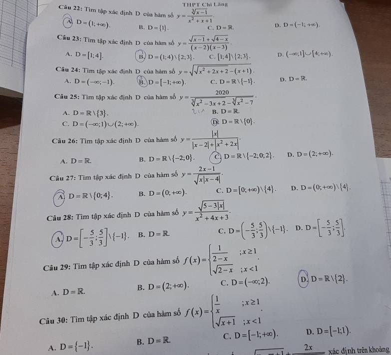 THPT Chi Lăng
Câu 22: Tìm tập xác định D của hàm số y= (sqrt[3](x-1))/x^2+x+1 . D=(-1;+∈fty ).,
A D=(1;+∈fty ). B. D= 1 . C. D=R D.
Câu 23 :Tir m tập xác định D của hàm số y= (sqrt(x-1)+sqrt(4-x))/(x-2)(x-3) .
A. D=[1;4]. B. D=(1;4)∪  2;3 . C. [1;4]∪  2;3 . D. (-∈fty ;1]∪ [4;+∈fty ).
Câu 24: Tìm tập xác định D của hàm số y=sqrt(sqrt x^2+2x+2)-(x+1).
A. D=(-∈fty ;-1). B. D=[-1;+∈fty ). C. D=Rvee  -1 . D. D=R.
Câu 25: Tìm tập xác định D của hàm số y= 2020/sqrt[3](x^2-3x+2)-sqrt[3](x^2-7) .
A. D=R/ 3 .
B. D=R
C. D=(-∈fty ;1)∪ (2;+∈fty ).
D=R/ 0 .
Câu 26: Tìm tập xác định D của hàm số y= |x|/|x-2|+|x^2+2x| .
A. D=R. B. D=R/ -2;0 . a D=Rvee  -2;0;2 . D. D=(2;+∈fty ).
Câu 27: Tìm tập xác định D của hàm số y= (2x-1)/sqrt(x|x-4|) .
A D=R/ 0;4 . B. D=(0;+∈fty ). C. D=[0;+∈fty ) 4 . D. D=(0;+∈fty )| 4 .
* Câu 28: Tìm tập xác định D của hàm số y= (sqrt(5-3|x|))/x^2+4x+3 .
A, D=[- 5/3 ; 5/3 ]vee  -1 . B. D=R. C. D=(- 5/3 ; 5/3 )vee  -1 . D. D=[- 5/3 ; 5/3 ].
Câu 29: Tìm tập xác định D của hàm số f(x)=beginarrayl  1/2-x ;x≥ 1 sqrt(2-x);x<1endarray.
A. D=R. B. D=(2;+∈fty ). C. D=(-∈fty ;2). D. D=R/ 2 .
Câu 30: Tìm tập xác định D của hàm số f(x)=beginarrayl  1/x ;x≥ 1 sqrt(x+1);x<1endarray.
A. D= -1 . B. D=R. C. D=[-1;+∈fty ). D. D=[-1;1).
2 c xác định trên khoảng