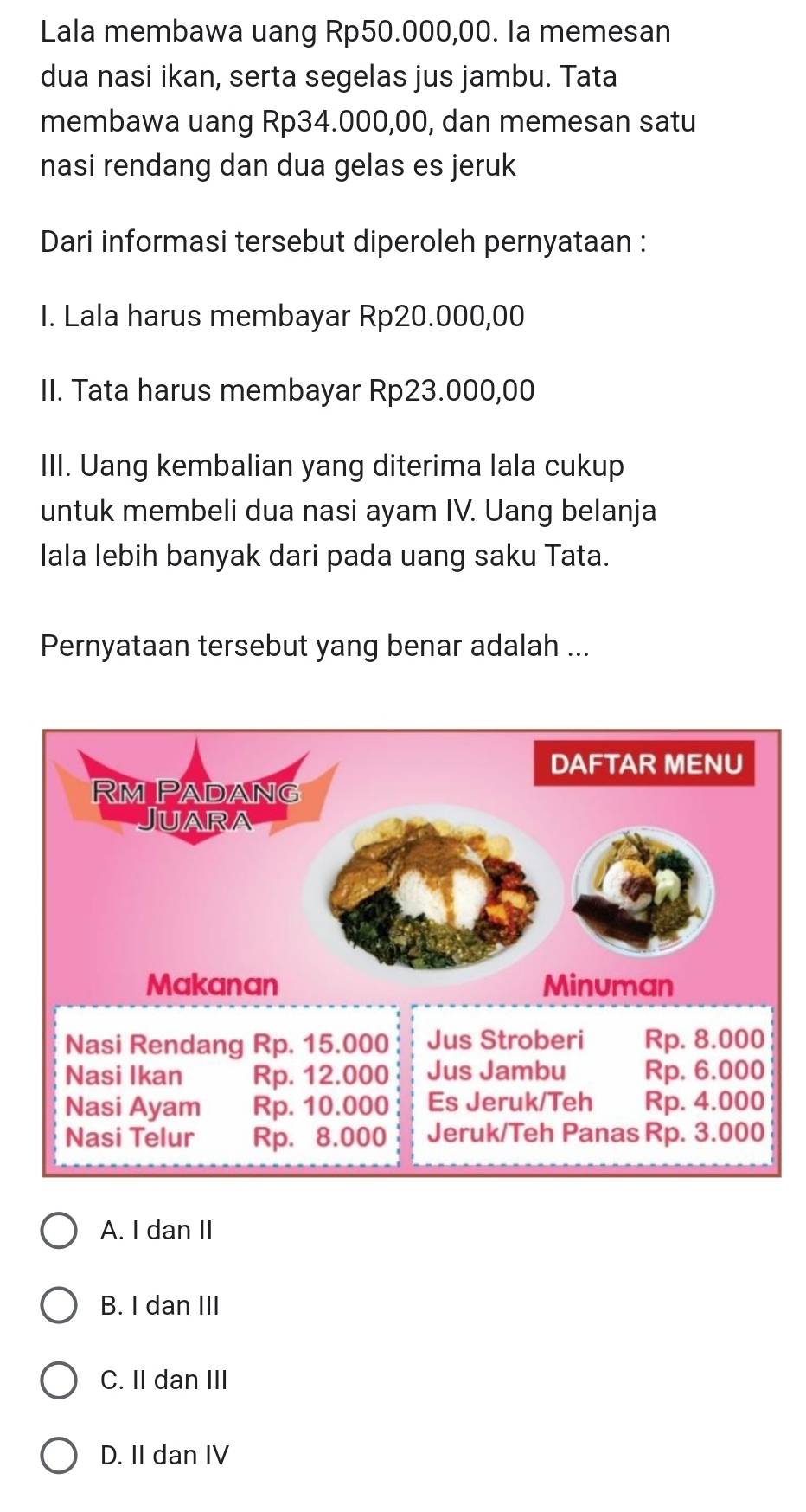 Lala membawa uang Rp50.000,00. Ia memesan
dua nasi ikan, serta segelas jus jambu. Tata
membawa uang Rp34.000,00, dan memesan satu
nasi rendang dan dua gelas es jeruk
Dari informasi tersebut diperoleh pernyataan :
I. Lala harus membayar Rp20.000,00
II. Tata harus membayar Rp23.000,00
III. Uang kembalian yang diterima lala cukup
untuk membeli dua nasi ayam IV. Uang belanja
Iala lebih banyak dari pada uang saku Tata.
Pernyataan tersebut yang benar adalah ...
A. I dan II
B. I dan III
C. II dan III
D. II dan IV