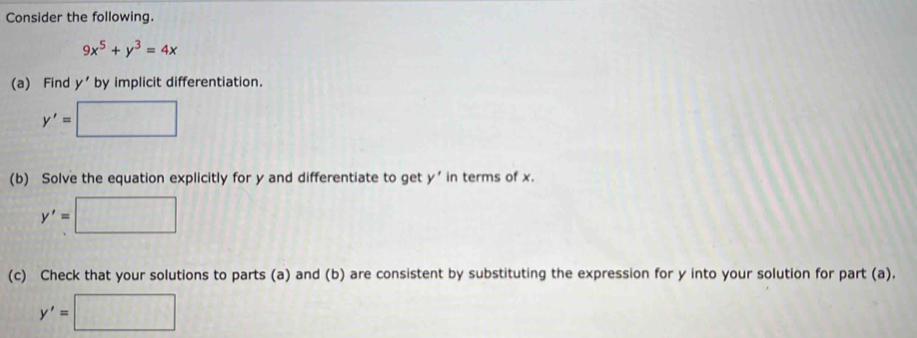 Consider the following.
9x^5+y^3=4x
(a) Find y' by implicit differentiation.
y'=□
(b) Solve the equation explicitly for y and differentiate to get y' in terms of x.
y'=□
(c) Check that your solutions to parts (a) and (b) are consistent by substituting the expression for y into your solution for part (a).
y'=□