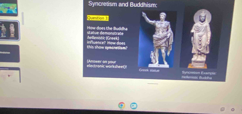 Syncretism and Buddhism: 
Question 3: 
How does the Buddha 
statue demonstrate 
hellenistic (Greek) 
influence? How does 
this show syncretism? 
(Answer on your 
electronic worksheet)! Greek statue 
Syncretism Example: 
Hellenistic Buddha