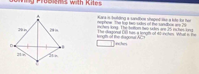 Solving Problems with Kites 
Kara is building a sandbox shaped like a kite for her 
nephew. The top two sides of the sandbox are 29
inches long. The bottom two sides are 25 inches long 
The diagonal overline DB has a length of 40 inches. What is the 
length of the diagonal overline AC 2
inches