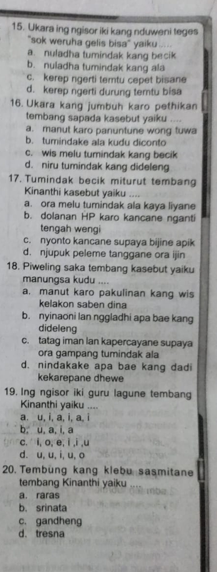 Ukara ing ngisor iki kang nduweni teges
"sok weruha gelis bisa" yaiku
a. nuladha tumindak kang becik
b. nuladha tumindak kang ala
c. kerep ngerti temtu cepet bisane
d. kerep ngerti durung temtu bisa
16. Ukara kang jumbuh karo pethikan
tembang sapada kasebut yaiku ....
a. manut karo panuntune wong tuwa
b. tumindake ala kudu diconto
c. wis melu tumindak kang becik
d. niru tumindak kang dideleng
17. Tumindak becik miturut temban
Kinanthi kasebut yaiku ....
a. ora melu tumindak ala kaya liyane
b. dolanan HP karo kancane nganti
tengah wengi
c. nyonto kancane supaya bijine apik
d. njupuk peleme tanggane ora ijin
18. Piweling saka tembang kasebut yaiku
manungsa kudu
a. manut karo pakulinan kang wis
kelakon saben dina
b. nyinaoni lan nggladhi apa bae kang
dideleng
c. tatag iman lan kapercayane supaya
ora gampang tumindak ala
d. nindakake apa bae kang dadi
kekarepane dhewe
19. Ing ngisor iki guru lagune tembang
Kinanthi yaiku ....
a. u, i, a, i, a, i
b. u, a, i, a
c. i, o, e, i ,i ,u
d. u, u, i, u, o
20. Tembung kang klebu sasmitane
tembang Kinanthi yaiku
a. raras
b. srinata
c. gandheng
d. tresna