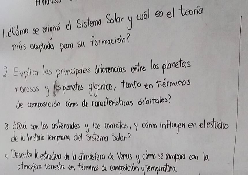 Hnow 
1 (Cdmo se origint el Sistema Solor y (val eo el teorio 
mas acaptada para su formacion? 
2. Explica las principales diterencias entre las planetas 
rocososy ls panetas gigantoo, tanto en terminos 
de composicion como de caracteristicas orbitales? 
3. CQui son los asterorides y los cometas, y como infloyen enelestrdio 
de la historia temprana del sistema Solar? 
4 Describe lo estrutua do b atmistera do Venus y comose comparo con la 
atmostera terrestre en termines de composiciony temperatora.