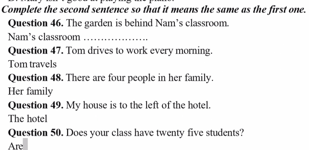 Complete the second sentence so that it means the same as the first one. 
Question 46. The garden is behind Nam’s classroom. 
Nam's classroom_ 
Question 47. Tom drives to work every morning. 
Tom travels 
Question 48. There are four people in her family. 
Her family 
Question 49. My house is to the left of the hotel. 
The hotel 
Question 50. Does your class have twenty five students? 
Are