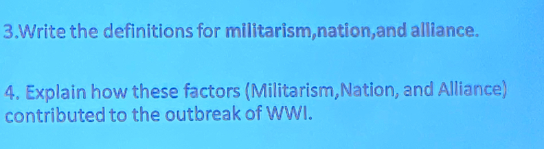 Write the definitions for militarism,nation,and alliance. 
4. Explain how these factors (Militarism,Nation, and Alliance) 
contributed to the outbreak of WWI.