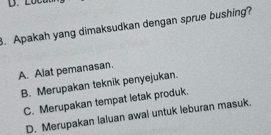 Loca
3. Apakah yang dimaksudkan dengan sprue bushing?
A. Alat pemanasan.
B. Merupakan teknik penyejukan.
C. Merupakan tempat letak produk.
D. Merupakan laluan awal untuk leburan masuk.