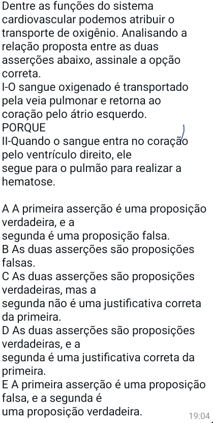 Dentre as funções do sistema
cardiovascular podemos atribuir o
transporte de oxigênio. Analisando a
relação proposta entre as duas
asserções abaixo, assinale a opção
correta.
I-O sangue oxigenado é transportado
pela veia pulmonar e retorna ao
coração pelo átrio esquerdo.
PORQUE
II-Quando o sangue entra no coração
pelo ventrículo direito, ele
segue para o pulmão para realizar a
hematose.
A A primeira asserção é uma proposição
verdadeira, e a
segunda é uma proposição falsa.
B As duas asserções são proposições
falsas.
C As duas asserções são proposições
verdadeiras, mas a
segunda não é uma justificativa correta
da primeira.
D As duas asserções são proposições
verdadeiras, e a
segunda é uma justificativa correta da
primeira.
E A primeira asserção é uma proposição
falsa, e a segunda é
uma proposição verdadeira. 19:04