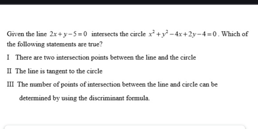 Given the line 2x+y-5=0 intersects the circle x^2+y^2-4x+2y-4=0. Which of
the following statements are true?
I There are two intersection points between the line and the circle
II The line is tangent to the circle
III The number of points of intersection between the line and circle can be
determined by using the discriminant formula.