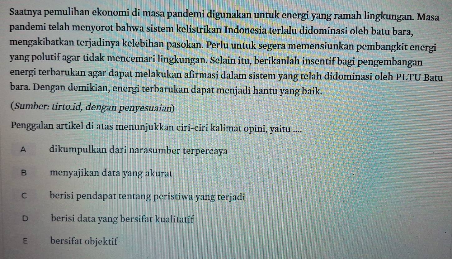 Saatnya pemulihan ekonomi di masa pandemi digunakan untuk energi yang ramah lingkungan. Masa
pandemi telah menyorot bahwa sistem kelistrikan Indonesia terlalu didominasi oleh batu bara,
mengakibatkan terjadinya kelebihan pasokan. Perlu untuk segera memensiunkan pembangkit energi
yang polutif agar tidak mencemari lingkungan. Selain itu, berikanlah insentif bagi pengembangan
energi terbarukan agar dapat melakukan afirmasi dalam sistem yang telah didominasi oleh PLTU Batu
bara. Dengan demikian, energi terbarukan dapat menjadi hantu yang baik.
(Sumber: tirto.id, dengan penyesuaian)
Penggalan artikel di atas menunjukkan ciri-ciri kalimat opini, yaitu ....
A dikumpulkan dari narasumber terpercaya
B €£ menyajikan data yang akurat
C berisi pendapat tentang peristiwa yang terjadi
D berisi data yang bersifat kualitatif
E€£ bersifat objektif