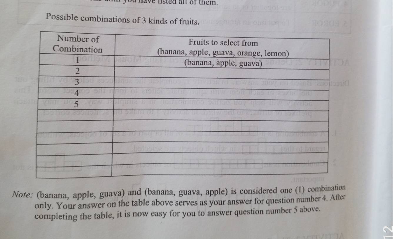 have listed all of them. 
Possible combinations of 3 kinds of fruits. 
Note: (banana, apple, guava) and (banana, guava, apple) is considered one (1) combination 
only. Your answer on the table above serves as your answer for question number 4. After 
completing the table, it is now easy for you to answer question number 5 above.