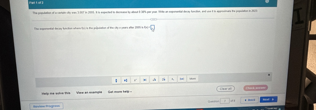 The population of a certain city was 3,087 in 2005. It is expected to decrease by about 0.38% per year. Write an exponential decay function, and use it to approximate the population in 2023
The exponential decay function where f(x) is the population of the city x years after 2005 is f(x)=□
: * .. .| √i Ⅱ. (8,8) More 
Clear all Check answer 
Help me solve this View an example Get more help - 
Question 7 of 8 
Review Progress ◀ Back Next ,